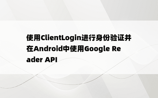使用ClientLogin进行身份验证并在Android中使用Google Reader API