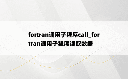 fortran调用子程序call_fortran调用子程序读取数据
